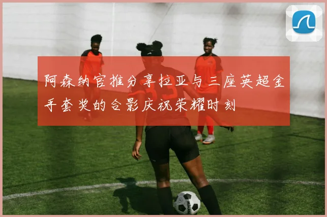 阿森纳官推分享拉亚与三座英超金手套奖的合影庆祝荣耀时刻