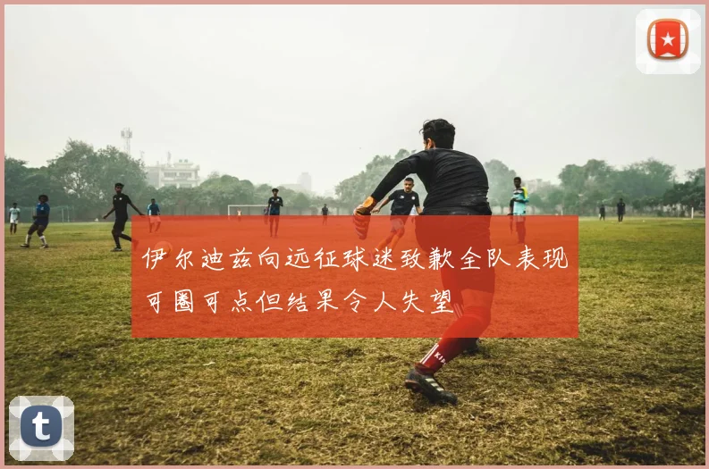 伊尔迪兹向远征球迷致歉全队表现可圈可点但结果令人失望