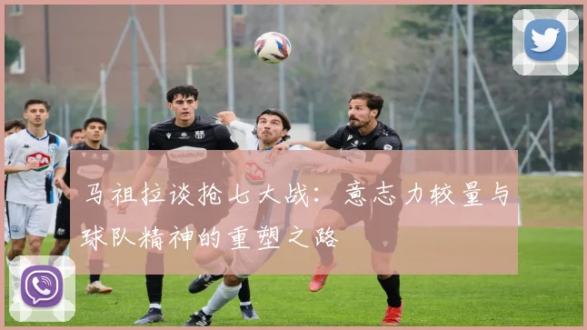 马祖拉谈抢七大战：意志力较量与球队精神的重塑之路