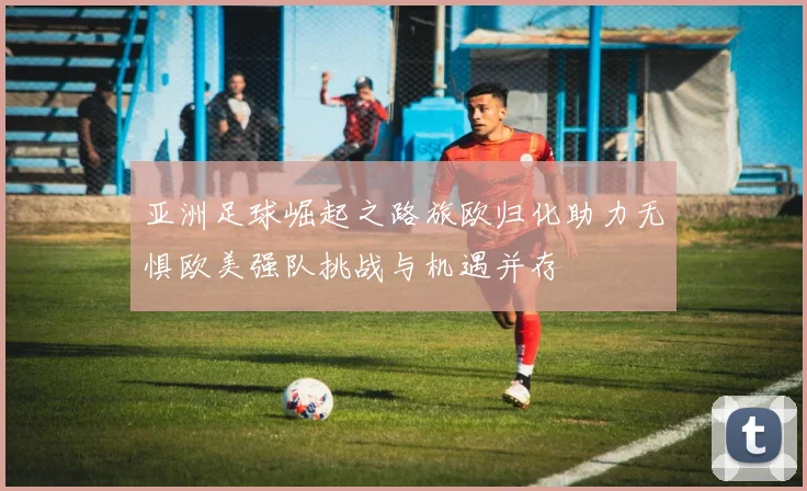 亚洲足球崛起之路旅欧归化助力无惧欧美强队挑战与机遇并存