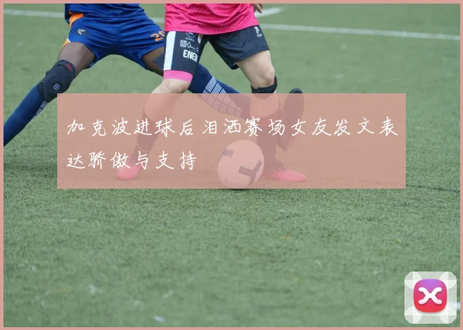 加克波进球后泪洒赛场女友发文表达骄傲与支持