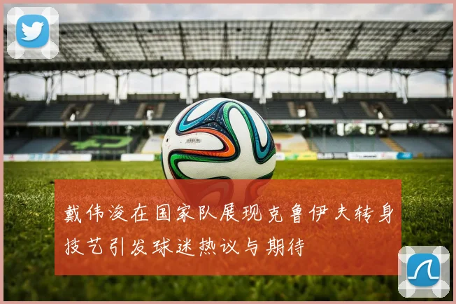戴伟浚在国家队展现克鲁伊夫转身技艺引发球迷热议与期待