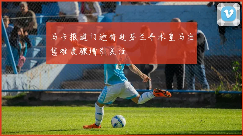 马卡报道门迪将赴芬兰手术皇马出售难度骤增引关注