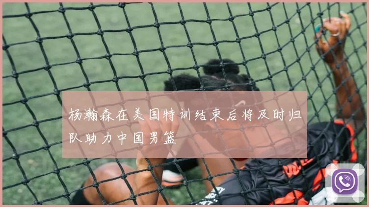 杨瀚森在美国特训结束后将及时归队助力中国男篮