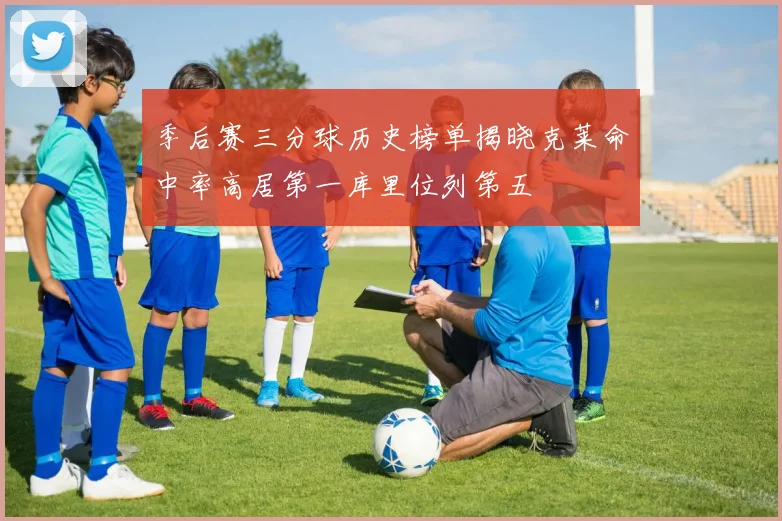 季后赛三分球历史榜单揭晓克莱命中率高居第一库里位列第五