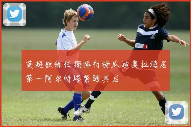 英超教练任期排行榜瓜迪奥拉稳居第一阿尔特塔紧随其后