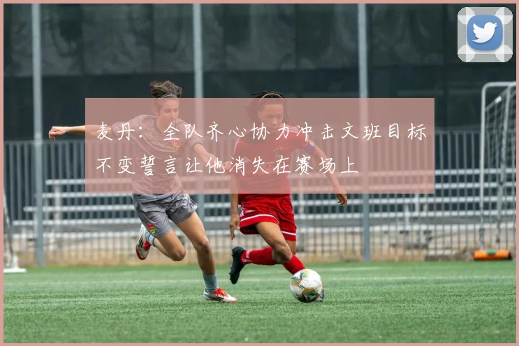 麦丹：全队齐心协力冲击文班目标不变誓言让他消失在赛场上