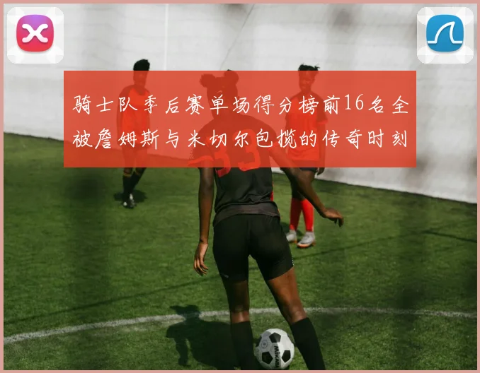 骑士队季后赛单场得分榜前16名全被詹姆斯与米切尔包揽的传奇时刻