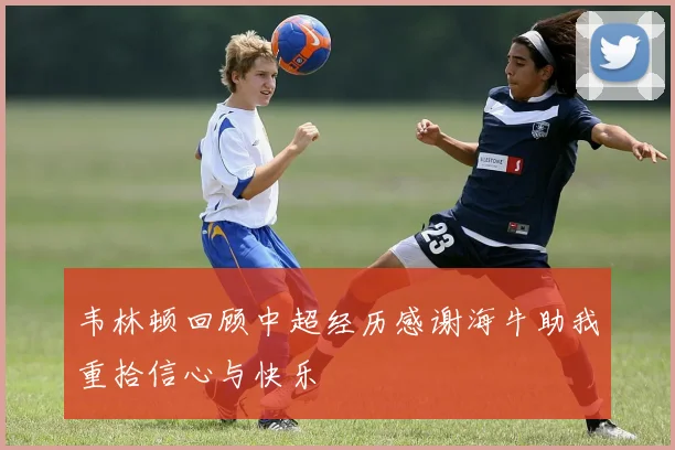 韦林顿回顾中超经历感谢海牛助我重拾信心与快乐